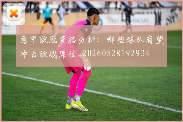 意甲欧冠资格分析：哪些球队有望冲击欧战席位_20260528192934